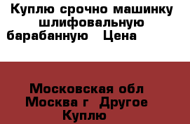 Куплю срочно машинку шлифовальную барабанную › Цена ­ 15 000 - Московская обл., Москва г. Другое » Куплю   